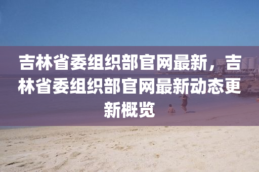 吉林省委組織部官網(wǎng)最新，吉林省委組織部官網(wǎng)最新動態(tài)更新概覽