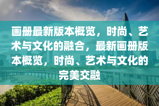 畫(huà)冊(cè)最新版本概覽，時(shí)尚、藝術(shù)與文化的融合，最新畫(huà)冊(cè)版本概覽，時(shí)尚、藝術(shù)與文化的完美交融