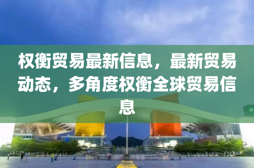 權(quán)衡貿(mào)易最新信息，最新貿(mào)易動(dòng)態(tài)，多角度權(quán)衡全球貿(mào)易信息