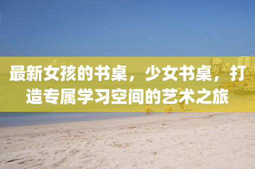 最新女孩的書(shū)桌，少女書(shū)桌，打造專(zhuān)屬學(xué)習(xí)空間的藝術(shù)之旅
