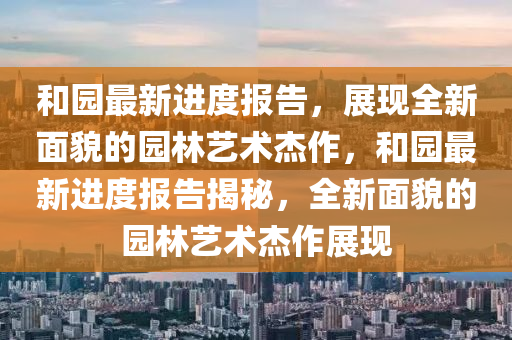 和園最新進(jìn)度報告，展現(xiàn)全新面貌的園林藝術(shù)杰作，和園最新進(jìn)度報告揭秘，全新面貌的園林藝術(shù)杰作展現(xiàn)