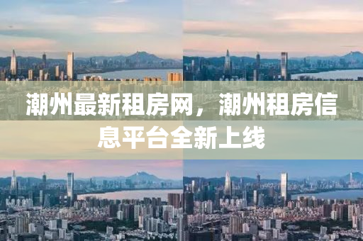 潮州最新租房網(wǎng)，潮州租房信息平臺全新上線