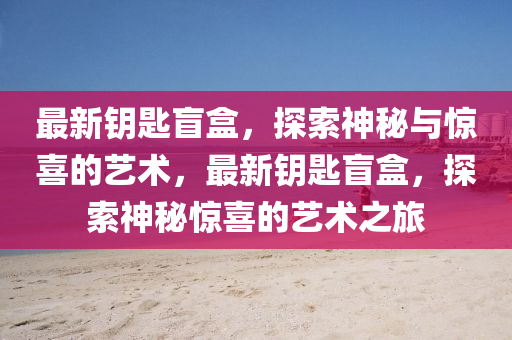 最新鑰匙盲盒，探索神秘與驚喜的藝術(shù)，最新鑰匙盲盒，探索神秘驚喜的藝術(shù)之旅