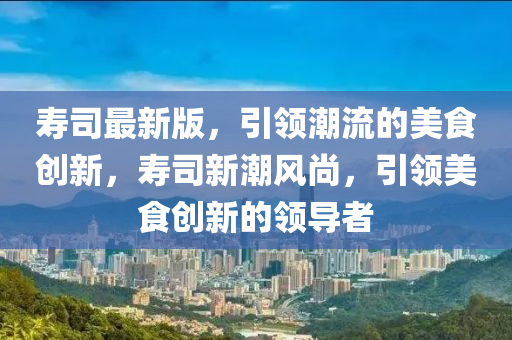 壽司最新版，引領(lǐng)潮流的美食創(chuàng)新，壽司新潮風(fēng)尚，引領(lǐng)美食創(chuàng)新的領(lǐng)導(dǎo)者