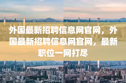 外國最新招聘信息網(wǎng)官網(wǎng)，外國最新招聘信息網(wǎng)官網(wǎng)，最新職位一網(wǎng)打盡