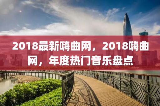 2018最新嗨曲網(wǎng)，2018嗨曲網(wǎng)，年度熱門音樂盤點(diǎn)