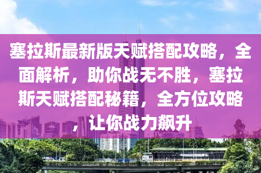 塞拉斯最新版天賦搭配攻略，全面解析，助你戰(zhàn)無(wú)不勝，塞拉斯天賦搭配秘籍，全方位攻略，讓你戰(zhàn)力飆升