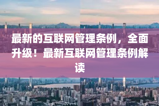 最新的互聯(lián)網(wǎng)管理條例，全面升級！最新互聯(lián)網(wǎng)管理條例解讀