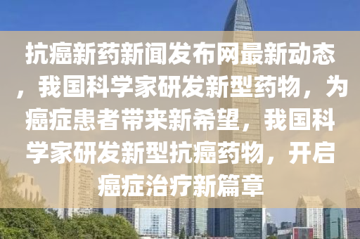 抗癌新藥新聞發(fā)布網最新動態(tài)，我國科學家研發(fā)新型藥物，為癌癥患者帶來新希望，我國科學家研發(fā)新型抗癌藥物，開啟癌癥治療新篇章