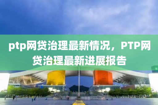 ptp網貸治理最新情況，PTP網貸治理最新進展報告