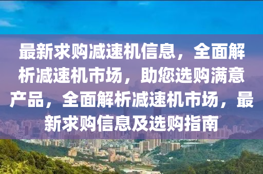 最新求購(gòu)減速機(jī)信息，全面解析減速機(jī)市場(chǎng)，助您選購(gòu)滿意產(chǎn)品，全面解析減速機(jī)市場(chǎng)，最新求購(gòu)信息及選購(gòu)指南