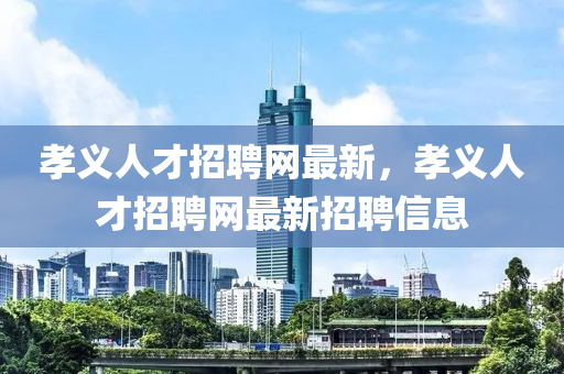 孝義人才招聘網(wǎng)最新，孝義人才招聘網(wǎng)最新招聘信息