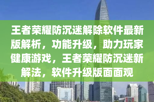 王者榮耀防沉迷解除軟件最新版解析，功能升級(jí)，助力玩家健康游戲，王者榮耀防沉迷新解法，軟件升級(jí)版面面觀