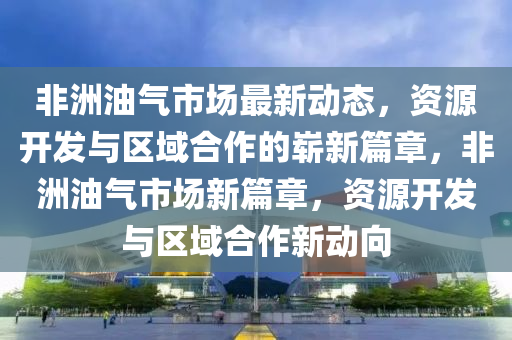 非洲油氣市場(chǎng)最新動(dòng)態(tài)，資源開發(fā)與區(qū)域合作的嶄新篇章，非洲油氣市場(chǎng)新篇章，資源開發(fā)與區(qū)域合作新動(dòng)向