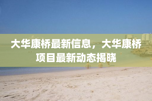大華康橋最新信息，大華康橋項目最新動態(tài)揭曉