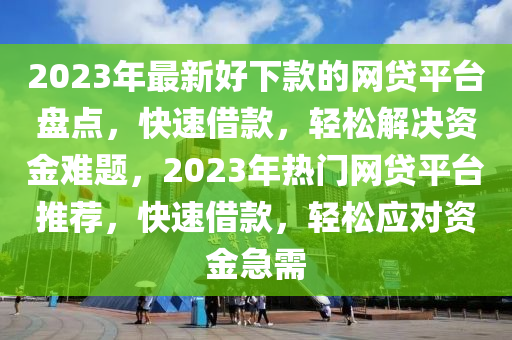 2023年最新好下款的網(wǎng)貸平臺盤點，快速借款，輕松解決資金難題，2023年熱門網(wǎng)貸平臺推薦，快速借款，輕松應對資金急需