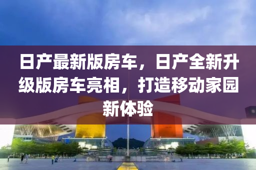 日產(chǎn)最新版房車，日產(chǎn)全新升級版房車亮相，打造移動家園新體驗