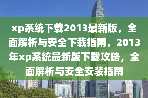 xp系統(tǒng)下載2013最新版，全面解析與安全下載指南，2013年xp系統(tǒng)最新版下載攻略，全面解析與安全安裝指南