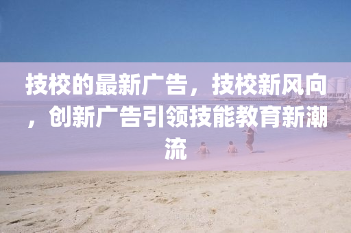技校的最新廣告，技校新風向，創(chuàng)新廣告引領(lǐng)技能教育新潮流