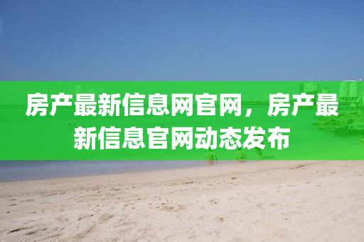 房產(chǎn)最新信息網(wǎng)官網(wǎng)，房產(chǎn)最新信息官網(wǎng)動態(tài)發(fā)布