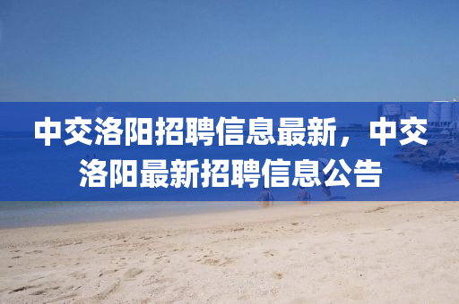 中交洛陽招聘信息最新，中交洛陽最新招聘信息公告
