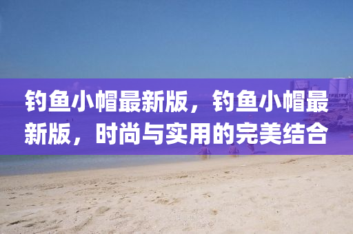 釣魚小帽最新版，釣魚小帽最新版，時(shí)尚與實(shí)用的完美結(jié)合