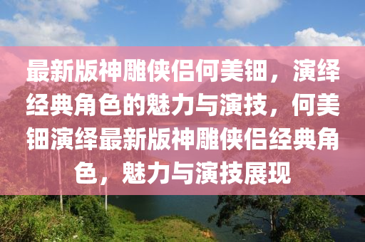 最新版神雕俠侶何美鈿，演繹經(jīng)典角色的魅力與演技，何美鈿演繹最新版神雕俠侶經(jīng)典角色，魅力與演技展現(xiàn)