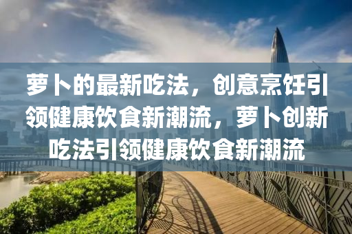 蘿卜的最新吃法，創(chuàng)意烹飪引領(lǐng)健康飲食新潮流，蘿卜創(chuàng)新吃法引領(lǐng)健康飲食新潮流