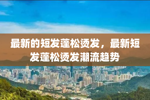 最新的短發(fā)蓬松燙發(fā)，最新短發(fā)蓬松燙發(fā)潮流趨勢(shì)