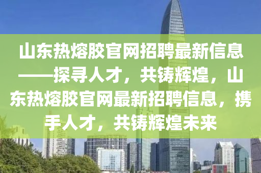山東熱熔膠官網(wǎng)招聘最新信息——探尋人才，共鑄輝煌，山東熱熔膠官網(wǎng)最新招聘信息，攜手人才，共鑄輝煌未來(lái)