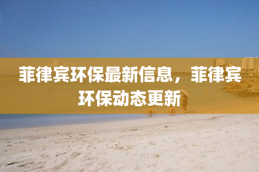 菲律賓環(huán)保最新信息，菲律賓環(huán)保動態(tài)更新