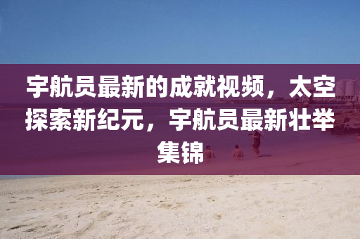 宇航員最新的成就視頻，太空探索新紀(jì)元，宇航員最新壯舉集錦