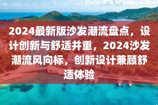 2024最新版沙發(fā)潮流盤點(diǎn)，設(shè)計(jì)創(chuàng)新與舒適并重，2024沙發(fā)潮流風(fēng)向標(biāo)，創(chuàng)新設(shè)計(jì)兼顧舒適體驗(yàn)