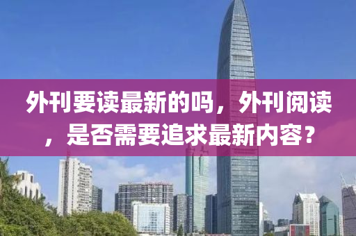 外刊要讀最新的嗎，外刊閱讀，是否需要追求最新內(nèi)容？