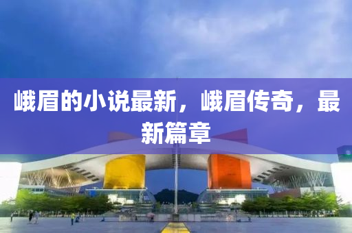 峨眉的小說最新，峨眉傳奇，最新篇章