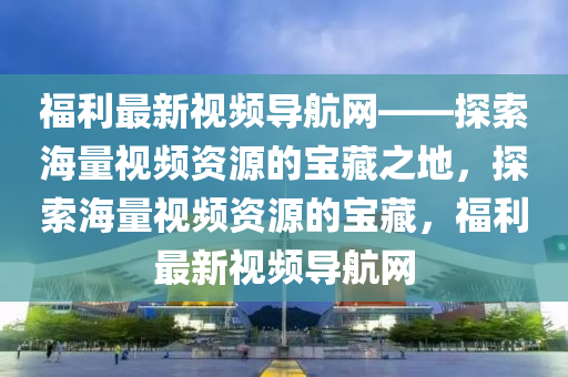 福利最新視頻導航網——探索海量視頻資源的寶藏之地，探索海量視頻資源的寶藏，福利最新視頻導航網