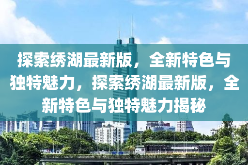 探索繡湖最新版，全新特色與獨(dú)特魅力，探索繡湖最新版，全新特色與獨(dú)特魅力揭秘
