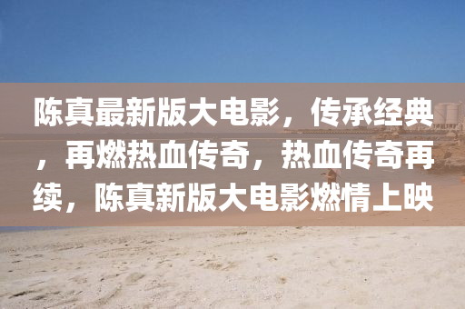 陳真最新版大電影，傳承經(jīng)典，再燃熱血傳奇，熱血傳奇再續(xù)，陳真新版大電影燃情上映