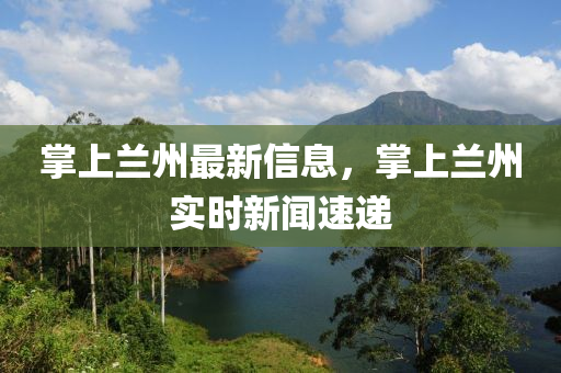 掌上蘭州最新信息，掌上蘭州實(shí)時(shí)新聞速遞