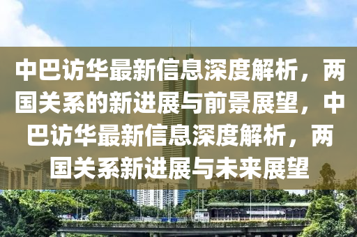 中巴訪華最新信息深度解析，兩國關(guān)系的新進展與前景展望，中巴訪華最新信息深度解析，兩國關(guān)系新進展與未來展望