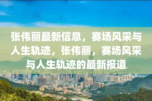 張偉麗最新信息，賽場風采與人生軌跡，張偉麗，賽場風采與人生軌跡的最新報道