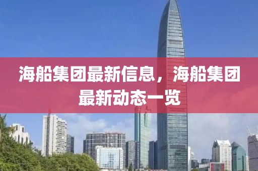 海船集團最新信息，海船集團最新動態(tài)一覽