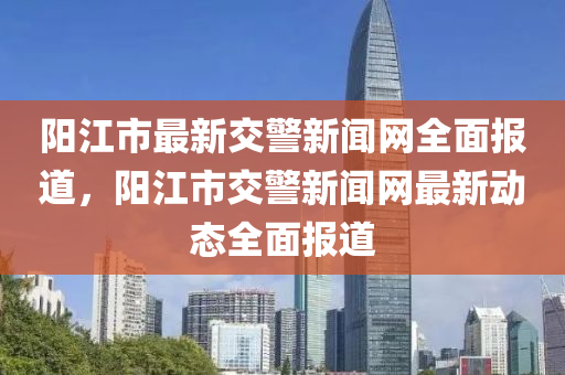 陽江市最新交警新聞網(wǎng)全面報道，陽江市交警新聞網(wǎng)最新動態(tài)全面報道
