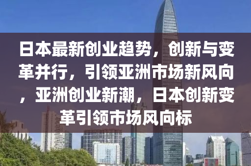 日本最新創(chuàng)業(yè)趨勢(shì)，創(chuàng)新與變革并行，引領(lǐng)亞洲市場(chǎng)新風(fēng)向，亞洲創(chuàng)業(yè)新潮，日本創(chuàng)新變革引領(lǐng)市場(chǎng)風(fēng)向標(biāo)