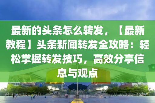 最新的頭條怎么轉(zhuǎn)發(fā)，【最新教程】頭條新聞轉(zhuǎn)發(fā)全攻略：輕松掌握轉(zhuǎn)發(fā)技巧，高效分享信息與觀點(diǎn)