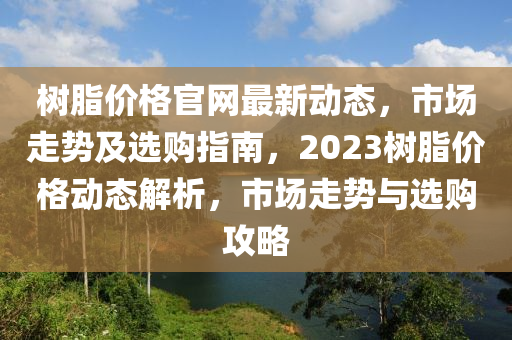 樹脂價(jià)格官網(wǎng)最新動(dòng)態(tài)，市場(chǎng)走勢(shì)及選購(gòu)指南，2023樹脂價(jià)格動(dòng)態(tài)解析，市場(chǎng)走勢(shì)與選購(gòu)攻略