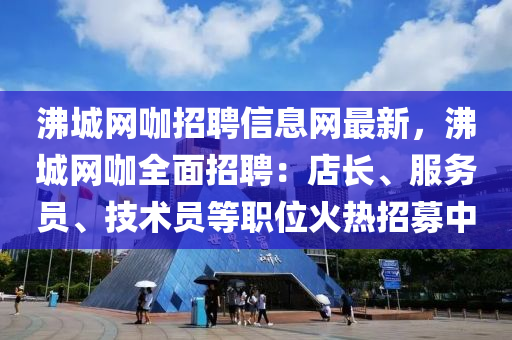 沸城網(wǎng)咖招聘信息網(wǎng)最新，沸城網(wǎng)咖全面招聘：店長、服務(wù)員、技術(shù)員等職位火熱招募中