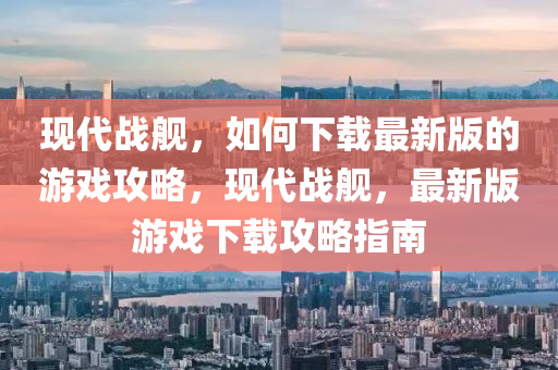 現(xiàn)代戰(zhàn)艦，如何下載最新版的游戲攻略，現(xiàn)代戰(zhàn)艦，最新版游戲下載攻略指南