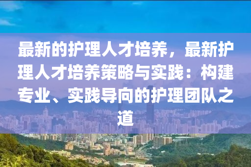 最新的護理人才培養(yǎng)，最新護理人才培養(yǎng)策略與實踐：構(gòu)建專業(yè)、實踐導(dǎo)向的護理團隊之道