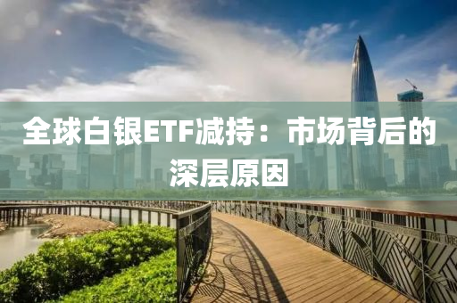 全球白銀ETF減持：市場(chǎng)背后的深層原因